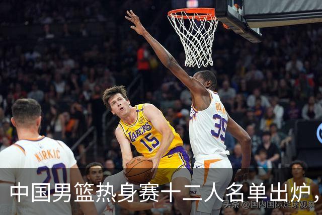 中国男篮热身赛十二人名单出炉，杨瀚森与贺希宁未入选